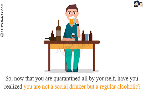 So, now that you are quarantined all by yourself,<br/>
have you realized you are not a social drinker but a regular alcoholic?