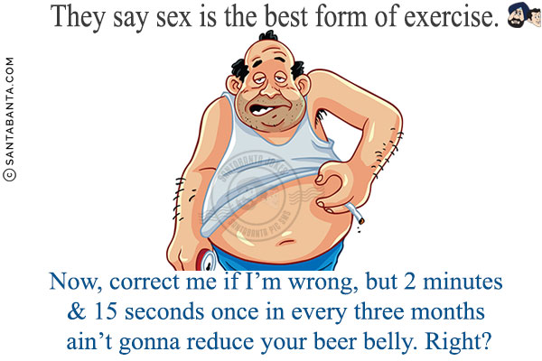 They say sex is the best form of exercise.<br/>

Now, correct me if I'm wrong, but 2 minutes & 15 seconds once in every three months ain't gonna reduce your beer belly. Right?