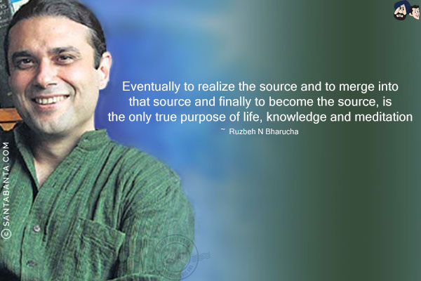 Eventually to realize the source and to merge into that source and finally to become the source, is the only true purpose of life, knowledge and meditation.