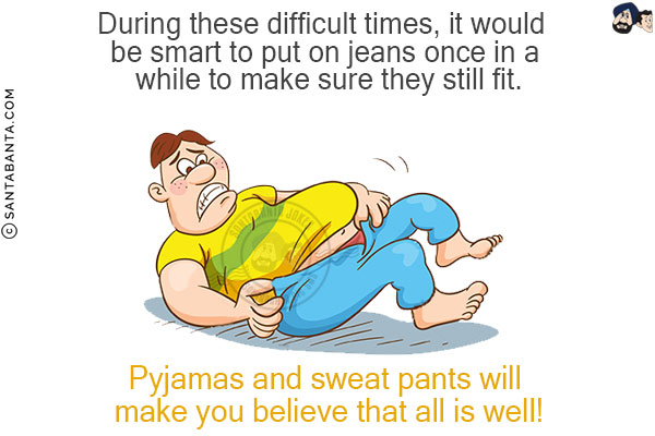 During these difficult times, it would be smart to put on jeans once in a while to make sure they still fit.<br/>
Pyjamas and sweat pants will make you believe that all is well!