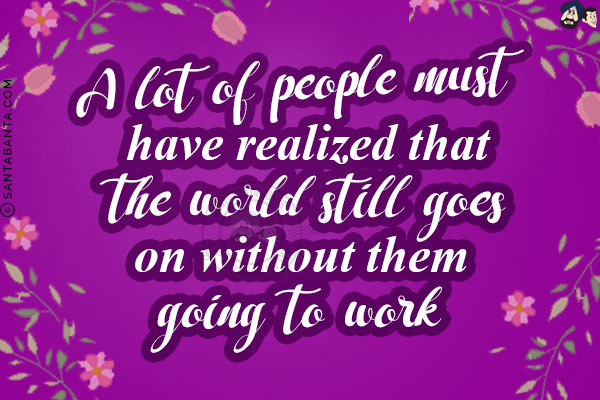 A lot of people must have realized that the world still goes on without them going to work!