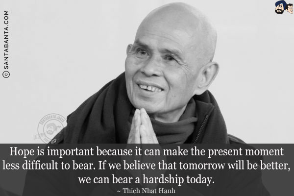 Hope is important because it can make the present moment less difficult to bear. If we believe that tomorrow will be better, we can bear a hardship today.