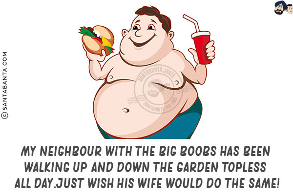 My neighbour with the big boobs has been walking up and down the garden topless all day.<br/>
Just wish his wife would do the same!