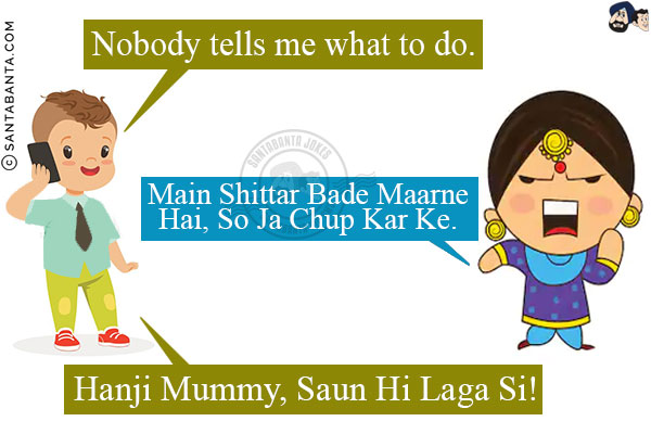 Me: Nobody tells me what to do.<br/>
My Punjabi Mom: Main Shittar Bade Maarne Hai, So Ja Chup Kar Ke.<br/>
Me: Hanji Mummy, Saun Hi Laga Si!