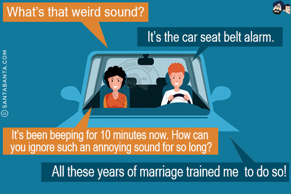 Wife: What's that weird sound?<br/>
Husband: It's the car seat belt alarm.<br/>
Wife: It's been beeping for 10 minutes now. How can you ignore such an annoying sound for so long?<br/>
Husband: All these years of marriage trained me to do so!