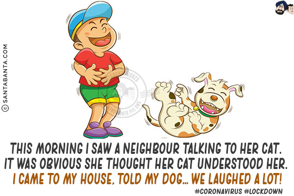 This morning I saw a neighbour talking to her cat. It was obvious she thought her cat understood her. I came to my house, told my dog... we laughed a lot!