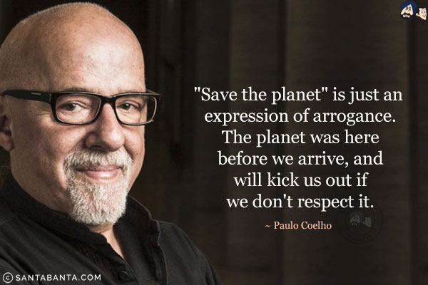 'Save the planet' is just an expression of arrogance. The planet was here before we arrive, and will kick us out if we don't respect it.