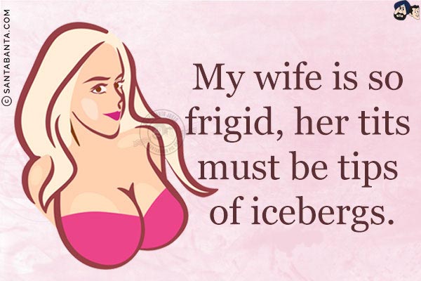 My wife is so frigid, her tits must be tips of icebergs.