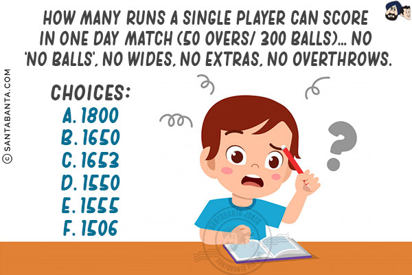 How many runs a single player can score in One day match (50 overs/ 300 balls)... No 'no balls', no wides, no extras, no overthrows.<br/>

Choices:<br/>
A. 1800<br/>
B. 1650<br/>
C. 1653<br/>
D. 1550<br/>
E. 1555<br/>
F. 1506