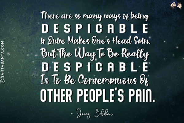 There are so many ways of being despicable it quite makes one's head spin. But the way to be really despicable is to be contemptuous of other people's pain.