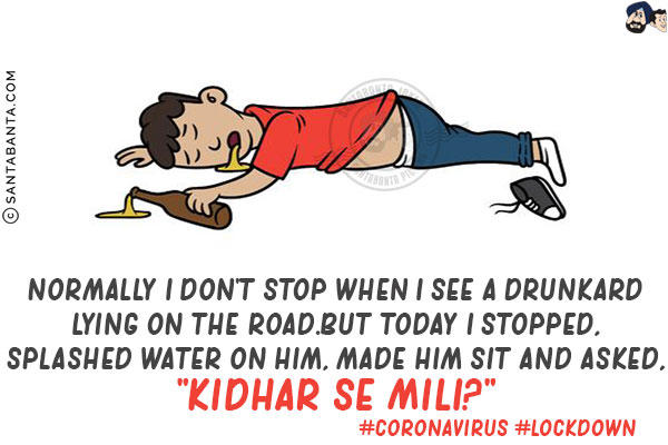 Normally I don't stop when I see a drunkard lying on the road.<br/>

But today I stopped, splashed water on him, made him sit and asked,<br/>

`Kidhar Se Mili?`