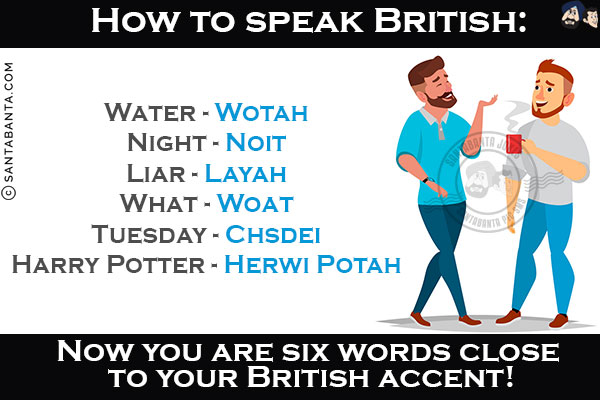 How to speak British:<br/>
Water - Wotah<br/>
Night - Noit<br/>
Liar - Layah<br/>
What - Woat<br/>
Tuesday - Chsdei<br/>
Harry Potter - Herwi Potah<br/>
Now you are six words close to your British accent!