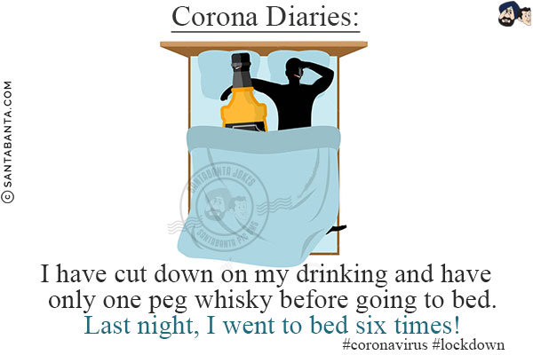 Corona Diaries:<br/>

I have cut down on my drinking and have only one peg whisky before going to bed.<br/>
Last night, I went to bed six times!