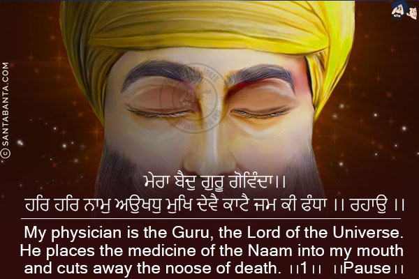 ਮੇਰਾ ਬੈਦੁ ਗੁਰੂ ਗੋਵਿੰਦਾ।।<br/>
ਹਰਿ ਹਰਿ ਨਾਮੁ ਅਉਖਧੁ ਮੁਖਿ ਦੇਵੈ ਕਾਟੈ ਜਮ ਕੀ ਫੰਧਾ ।। ਰਹਾਉ ।।<br/><br/>

My physician is the Guru, the Lord of the Universe.<br/>
He places the medicine of the Naam into my mouth and cuts away the noose of death. ।।1।। ।।Pause।।