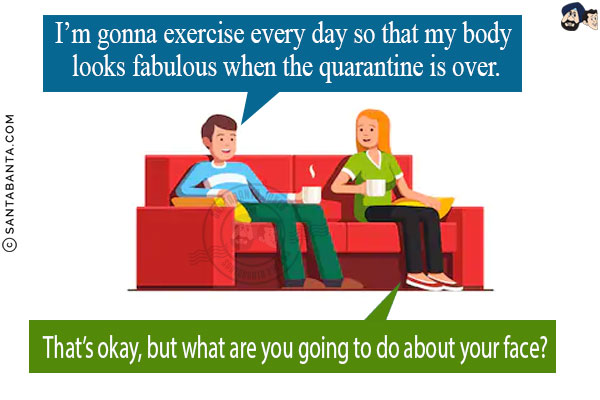 Husband: I'm gonna exercise every day so that my body looks fabulous when the quarantine is over.<br/>
Wife: That's okay, but what are you going to do about your face?