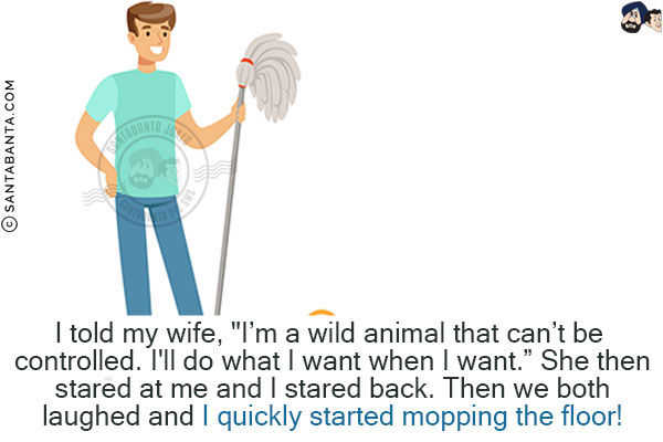 I told my wife, `I'm a wild animal that can't be controlled. I'll do what I want when I want.`<br/>
She then stared at me and I stared back. <br/>
Then we both laughed and I quickly started mopping the floor!