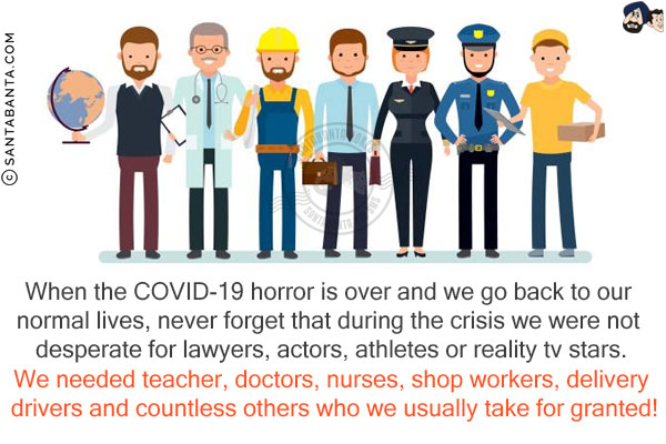 When the COVID-19 horror is over and we go back to our normal lives, never forget that during the crisis we were not desperate for lawyers, actors, athletes or reality tv stars.<br/>
We needed teacher, doctors, nurses, shop workers, delivery drivers and countless others who we usually take for granted!