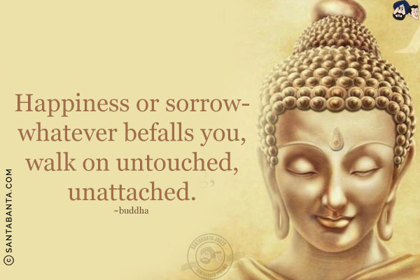 Happiness or sorrow - whatever befalls you, walk on untouched, unattached.