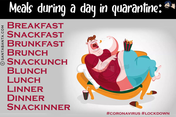 Meals during a day in quarantine:<br/>

Breakfast<br/>
Snackfast<br/>
Brunkfast<br/>
Brunch<br/>
Snackunch<br/>
Blunch<br/>
Lunch<br/>
Linner<br/>
Dinner<br/>
Snackinner