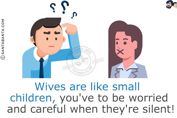 Wives are like small children, you've to be worried and careful when they're silent!