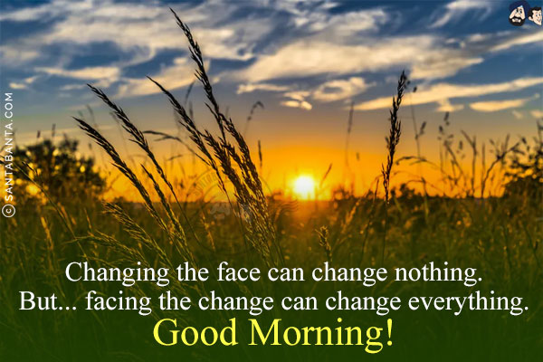 Changing the face can change nothing.<br/>
But... facing the change can change everything.<br/>
Good Morning!