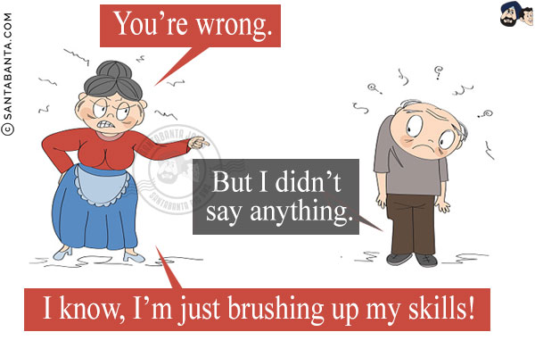 Wife: You're wrong.<br/>
Husband: But I didn't say anything.<br/>
Wife: I know, I'm just brushing up my skills!