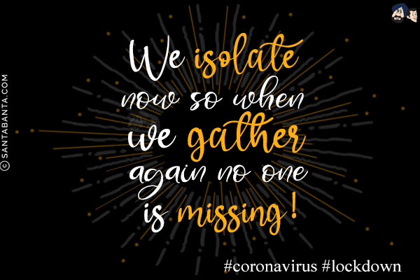 We isolate now so when we gather again no one is missing!