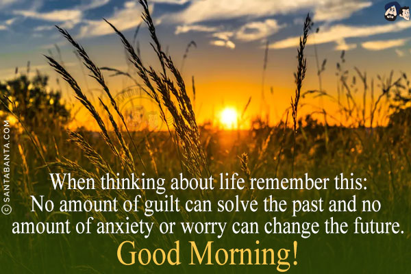 When thinking about life remember this:<br/>
No amount of guilt can solve the past and no amount of anxiety or worry can change the future.<br/>
Good Morning!