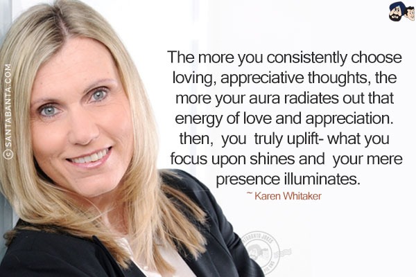 The more you consistently choose loving, appreciative thoughts, the more your aura radiates out that energy of love and appreciation. Then, you truly uplift- what you focus upon shines and your mere presence illuminates.