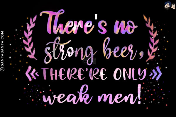 There's no strong beer, only weak man!