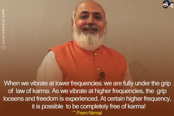 When we vibrate at lower frequencies we are fully under the grip of law of karma. As we vibrate at higher frequencies, the grip loosens and freedom is experienced. At certain higher frequency, it is possible to be completely free of karma!