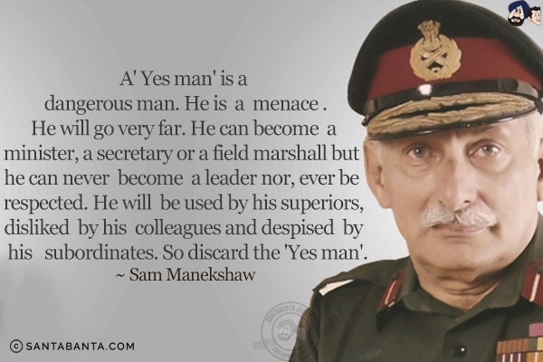 A 'Yes man' is a dangerous man. He is a menace. He will go very far. He can become a minister, a secretary or a field marshall but he can never become a leader nor, ever be respected. He will be used by his superiors, disliked by his colleagues and despised by his subordinates. So discard the 'Yes man'.