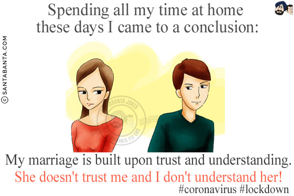 Spending all my time at home these days I came to a conclusion:<br/>
My marriage is built upon trust and understanding.<br/>
She doesn't trust me and I don't understand her!