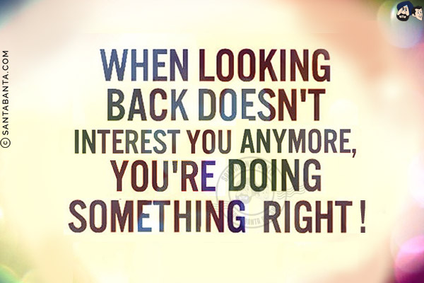 When looking back doesn't interest you anymore, you are doing something right!