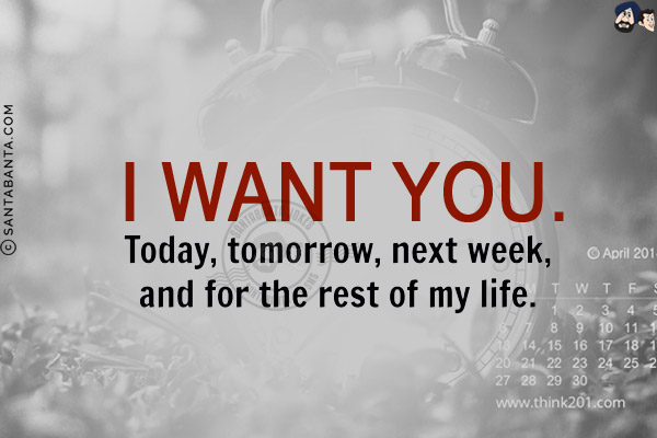 I want you today, tomorrow, next week and for the rest of my life!