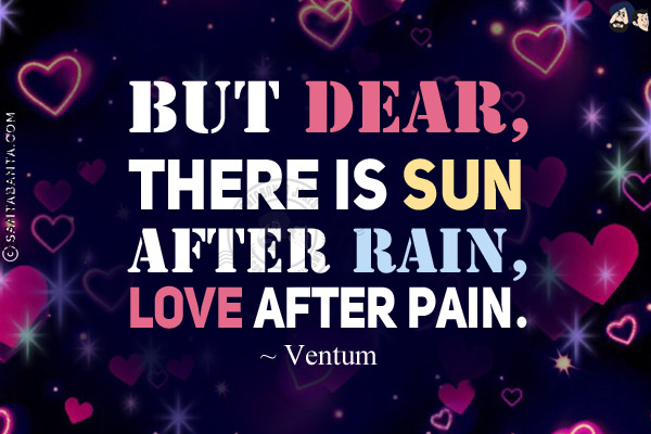 But dear, there is sun after rain, love after pain.