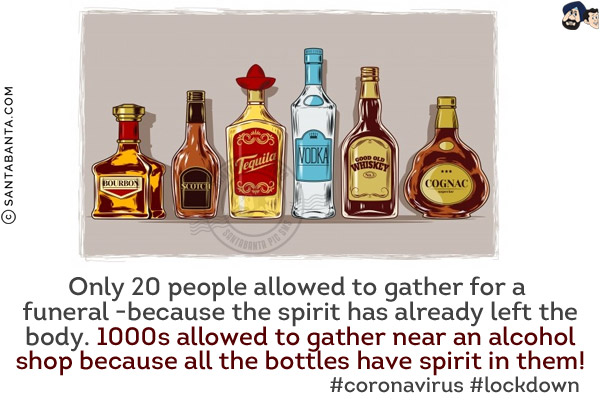 Only 20 people allowed to gather for a funeral -because the spirit has already left the body.<br/>
1000s allowed to gather near an alcohol shop because all the bottles have spirit in them!