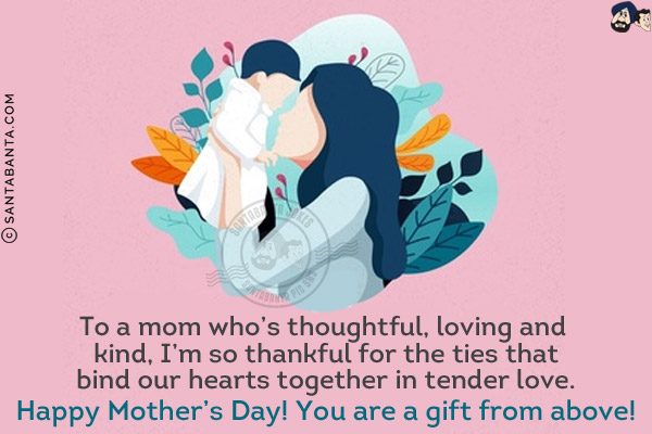 To a mom who's thoughtful, loving and kind, I'm so thankful for the ties that bind our hearts together in tender love.<br/>
Happy Mother's Day! You are a gift from above!