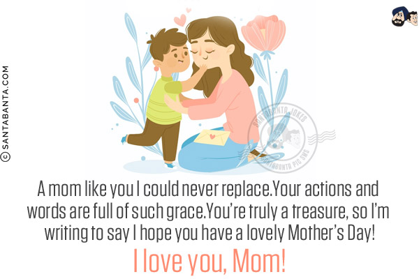 A mom like you I could never replace.<br/>
Your actions and words are full of such grace.<br/>
You're truly a treasure, so I'm writing to say I hope you have a lovely Mother's Day!<br/>
I love you, Mom!