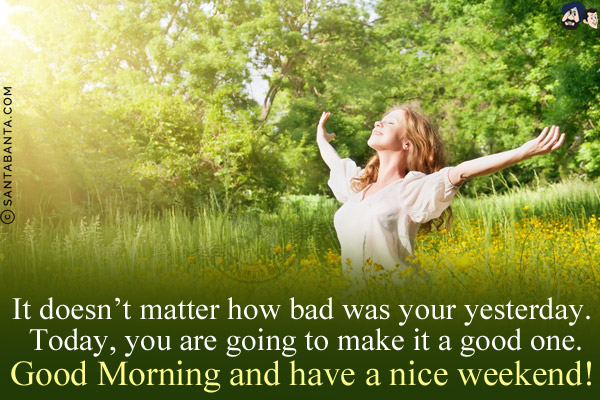 It doesn't matter how bad was your yesterday. Today, you are going to make it a good one.<br/>
Good Morning and have a nice weekend!