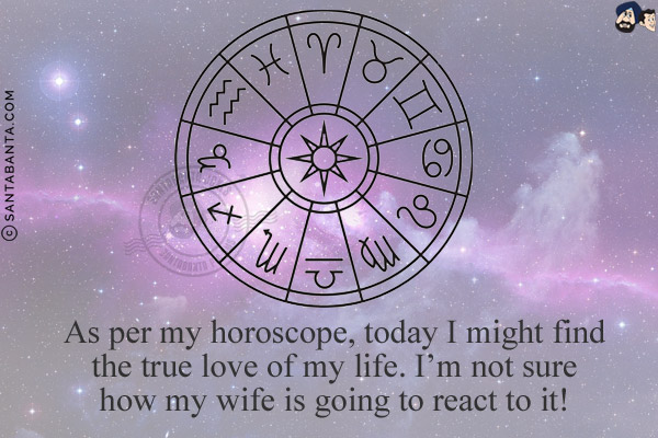 As per my horoscope, today I might find the true love of my life.<br/>
I'm not sure how my wife is going to react to it!