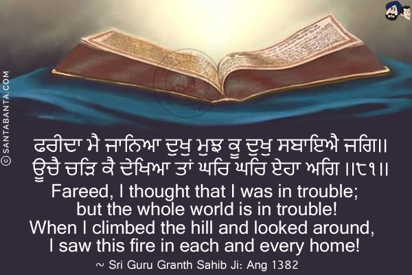 ਫਰੀਦਾ ਮੈ ਜਾਨਿਆ ਦੁਖੁ ਮੁਝ ਕੂ ਦੁਖੁ ਸਬਾਇਐ ਜਗਿ।।<br/>
ਊਚੈ ਚੜਿ ਕੈ ਦੇਖਿਆ ਤਾਂ ਘਰਿ ਘਰਿ ਏਹਾ ਅਗਿ ।।੮੧।।<br/><br/>

Fareed, I thought that I was in trouble; but the whole world is in trouble!<br/>
When I climbed the hill and looked around, I saw this fire in each and every home!<br/>
~ Sri Guru Granth Sahib Ji: Ang 1382