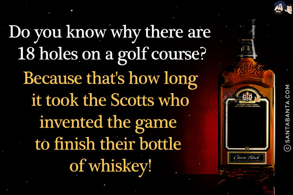 Do you know why there are 18 holes on a golf course?<br/>
Because that's how long it took the Scotts who invented the game to finish their bottle of whiskey!