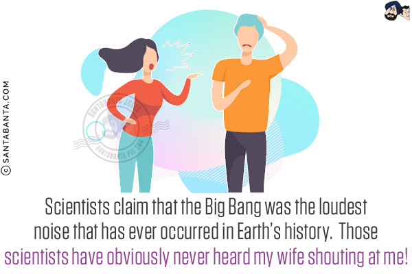 Scientists claim that the Big Bang was the loudest noise that has ever occurred in Earth's history.  <br/>
Those scientists have obviously never heard my wife shouting at me!