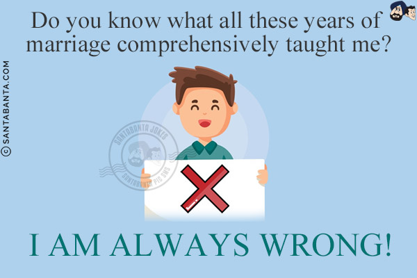 Do you know what all these years of marriage comprehensively taught me?<br/>
I AM ALWAYS WRONG!