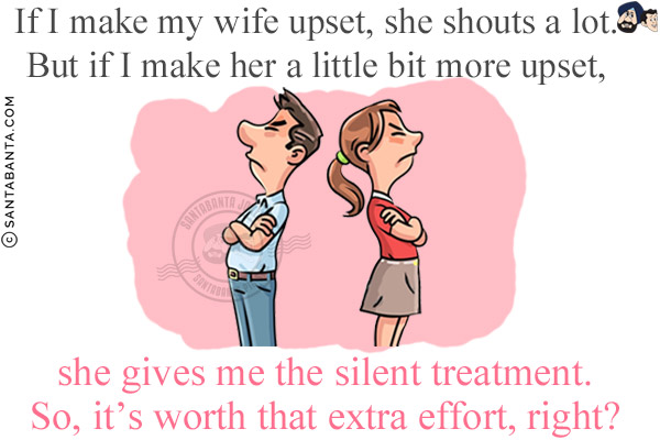 If I make my wife upset, she shouts a lot. But if I make her a little bit more upset, she gives me the silent treatment.<br/>
So, it's worth that extra effort, right?