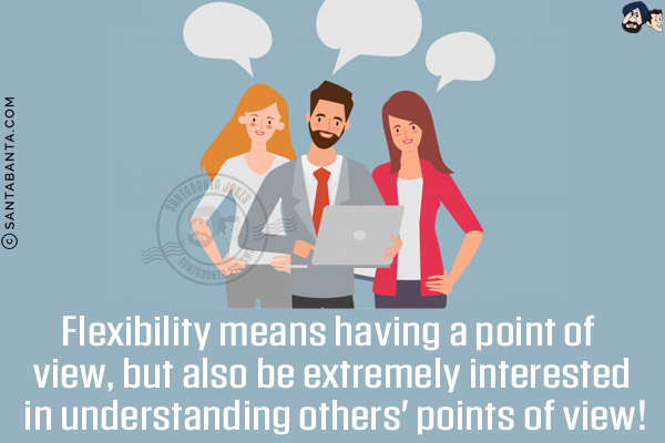 Flexibility means having a point of view, but also be extremely interested in understanding others' points of view!