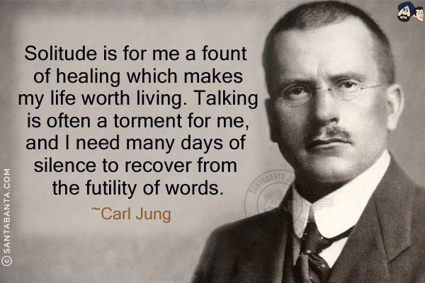 Solitude is for me a fount of healing which makes my life worth living. Talking is often a torment for me, and I need many days of silence to recover from the futility of words.