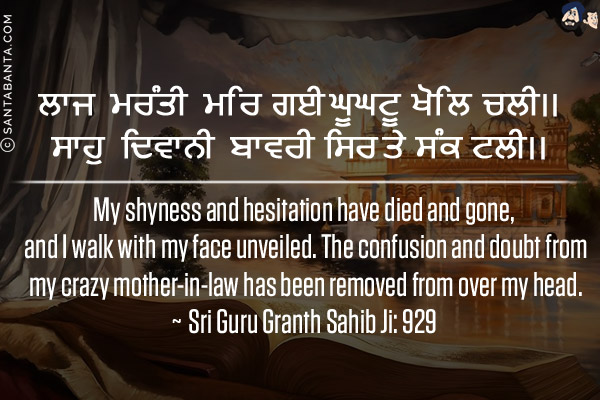 ਲਾਜ ਮਰੰਤੀ ਮਰਿ ਗਈ ਘੂਘਟੂ ਖੋਲਿ ਚਲੀ।।<br/>
ਸਾਹੁ ਦਿਵਾਨੀ ਬਾਵਰੀ ਸਿਰ ਤੇ ਸੰਕ ਟਲੀ।।<br/><br/>

My shyness and hesitation have died and gone, and I walk with my face unveiled. The confusion and doubt from my crazy mother-in-law has been removed from over my head.
<br/>
~ Sri Guru Granth Sahib Ji: 929