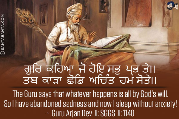 ਗੁਰਿ ਕਹਿਆ ਜੋ ਹੋਇ ਸਭੁ ਪ੍ਰਭ ਤੇ।।<br/>
ਤਬ ਕਾੜਾ ਛੋਡਿ ਅਚਿੰਤ ਹਮ ਸੋਤੇ।।<br/><br/>

The Guru says that whatever happens is all by God's will.<br/>
So I have abandoned sadness and now I sleep without anxiety!<br/>
~ Guru Arjan Dev Ji: SGGS Ji: 1140